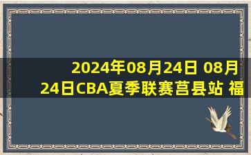 2024年08月24日 08月24日CBA夏季联赛莒县站 福建110 - 116四川 全场集锦